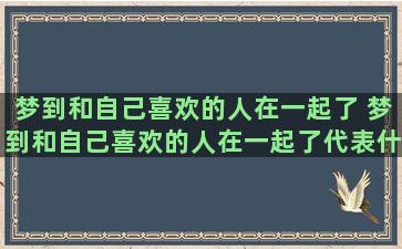 梦到和自己喜欢的人在一起了 梦到和自己喜欢的人在一起了代表什么